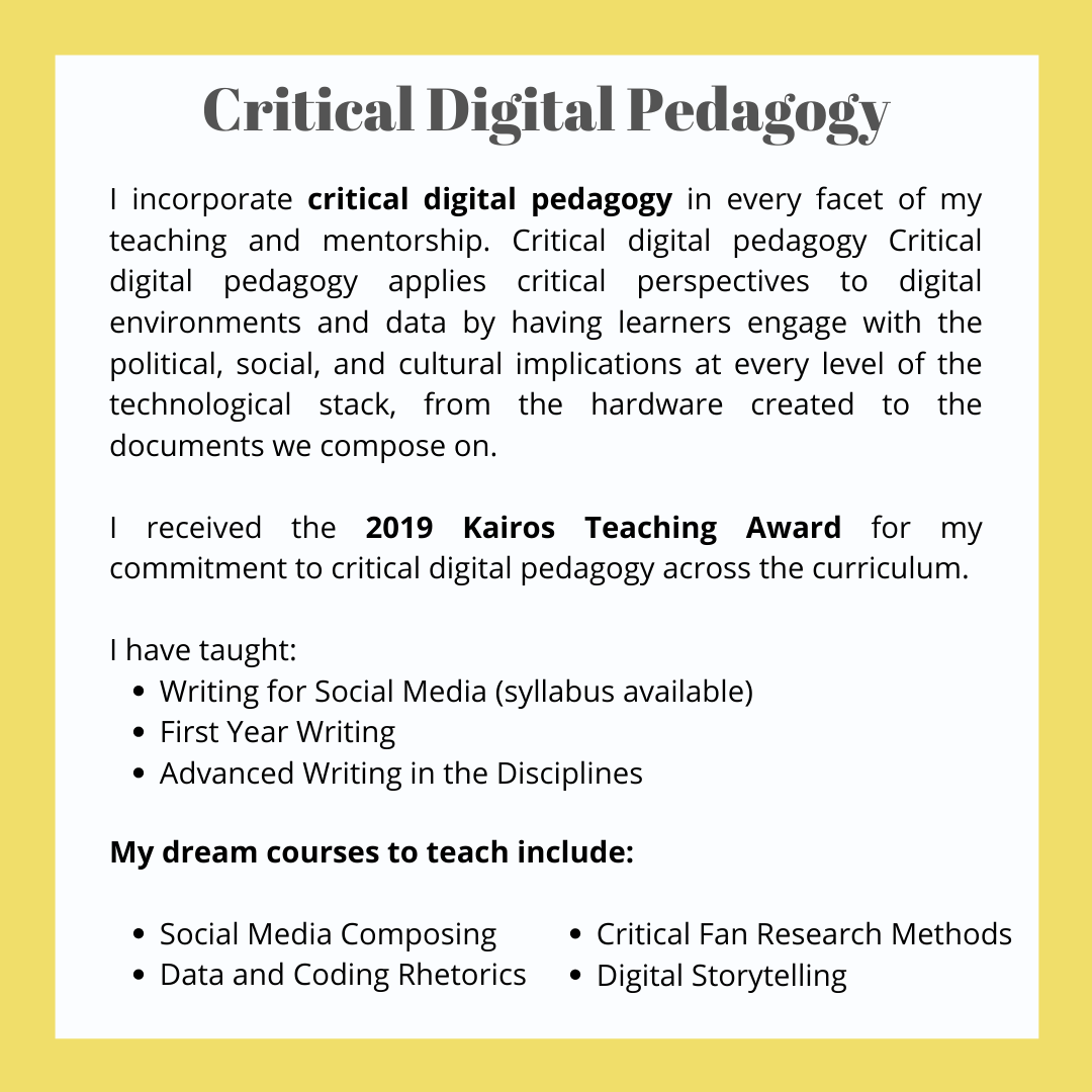 A box of text. The header reads 'Critical Digital Pedagogy' and the rest reads,' I incorporate critical digital pedagogy in every facet of my teaching and mentorship. Critical digital pedagogy applies critical perspectives to digital environments and data by having learners engage with the political, social, and cultural implications at every level of the technological stack, from the hardware created to the documents we compose on. I received the 2019 Kairos Teaching Award for my commitment to critical digital pedagogy across the curriculum. I have taught: 1) Writing for Social Media -- syllabus available, 2) First Year Writing, 3) Advanced Writing in the Disciplines. My dream courses to teach include: 1) Social Media Composing, 2) Data and Coding Rhetorics, 3) Critical Fan Research Methods, 4) Digital Storytelling.'