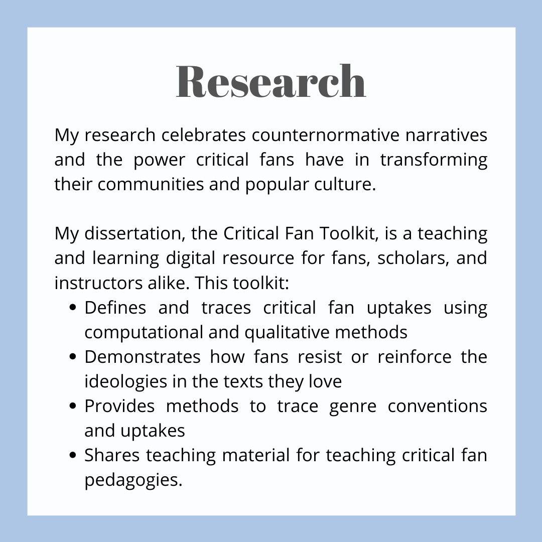 A box of text. The header reads 'Research' and the rest of the text reads 'My research celebrates counternormative narratives and the power critical fans have in transforming their communities and popular culture. My dissertation, the Critical Fan Toolkit, is a teaching and learning digital resource for fans, scholars, and instructors alike. This toolkit:  1) Defines and traces critical fan uptakes using computational and qualitative methods. 2) Demonstrates how fans resist or reinforce the ideologies in the texts they love. 3)Provides methods to trace genre conventions and uptakes. 4)Shares teaching material for teaching critical fan pedagogies.'